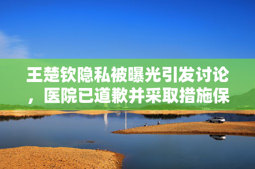 王楚钦隐私被曝光引发讨论，医院已道歉并采取措施保护个人隐私